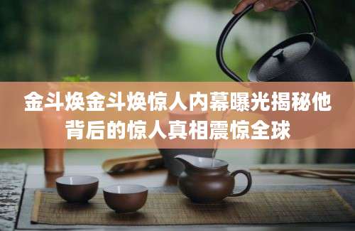 金斗焕金斗焕惊人内幕曝光揭秘他背后的惊人真相震惊全球