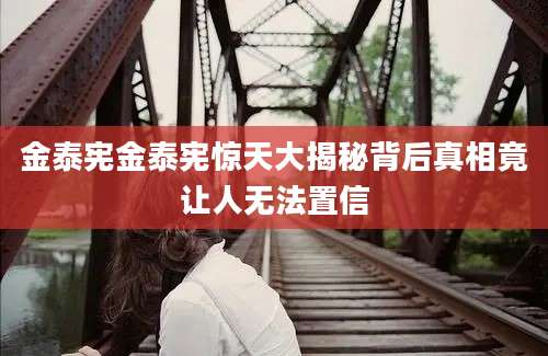金泰宪金泰宪惊天大揭秘背后真相竟让人无法置信