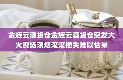 金辉云酒货仓金辉云酒货仓突发大火现场浓烟滚滚损失难以估量