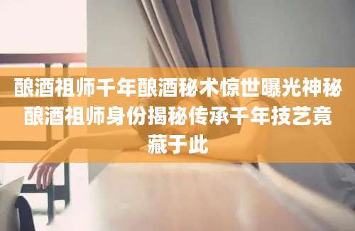 酿酒祖师千年酿酒秘术惊世曝光神秘酿酒祖师身份揭秘传承千年技艺竟藏于此