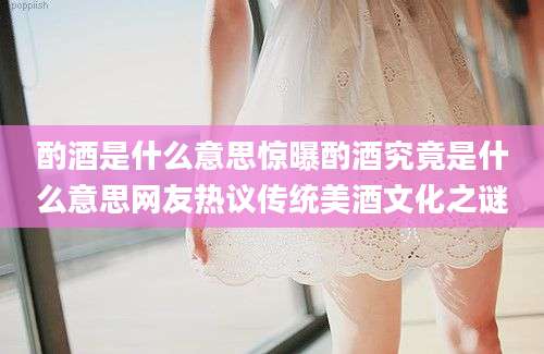 酌酒是什么意思惊曝酌酒究竟是什么意思网友热议传统美酒文化之谜
