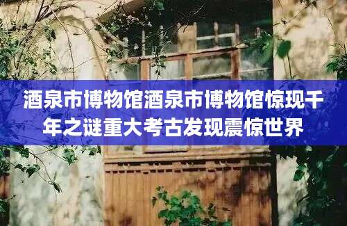 酒泉市博物馆酒泉市博物馆惊现千年之谜重大考古发现震惊世界