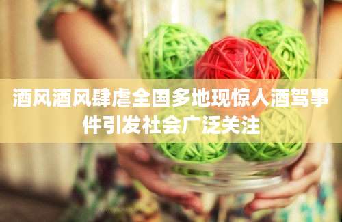 酒风酒风肆虐全国多地现惊人酒驾事件引发社会广泛关注