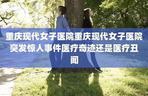 重庆现代女子医院重庆现代女子医院突发惊人事件医疗奇迹还是医疗丑闻