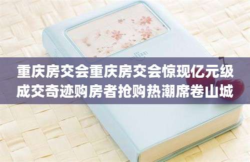 重庆房交会重庆房交会惊现亿元级成交奇迹购房者抢购热潮席卷山城