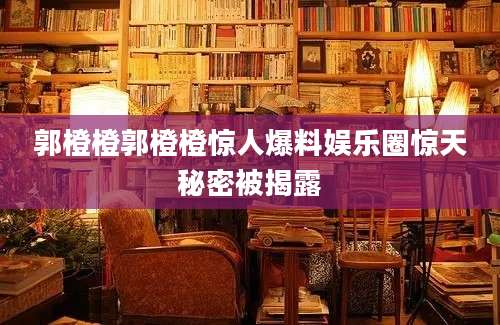 郭橙橙郭橙橙惊人爆料娱乐圈惊天秘密被揭露