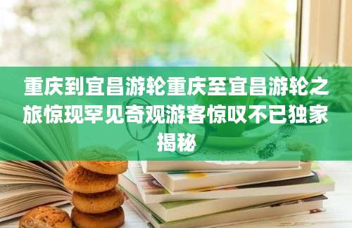 重庆到宜昌游轮重庆至宜昌游轮之旅惊现罕见奇观游客惊叹不已独家揭秘