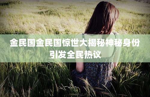 金民国金民国惊世大揭秘神秘身份引发全民热议