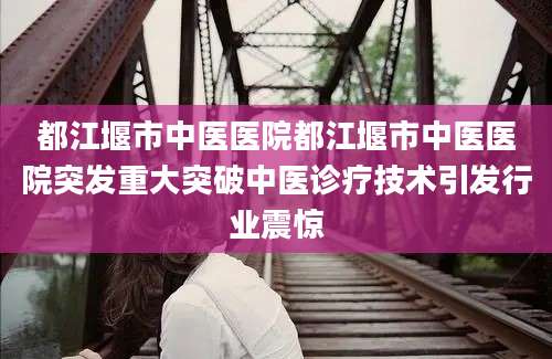 都江堰市中医医院都江堰市中医医院突发重大突破中医诊疗技术引发行业震惊