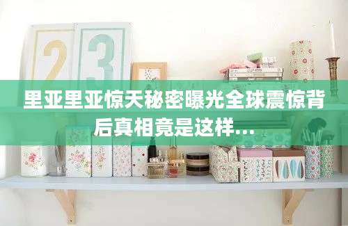 里亚里亚惊天秘密曝光全球震惊背后真相竟是这样...