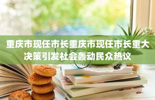 重庆市现任市长重庆市现任市长重大决策引发社会轰动民众热议