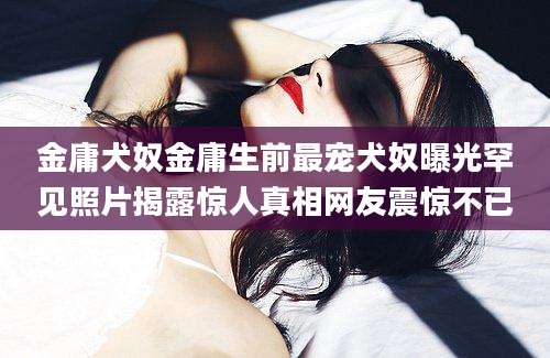 金庸犬奴金庸生前最宠犬奴曝光罕见照片揭露惊人真相网友震惊不已