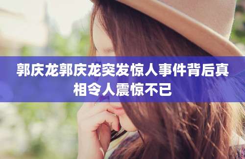 郭庆龙郭庆龙突发惊人事件背后真相令人震惊不已