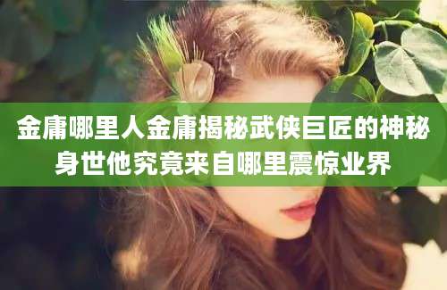 金庸哪里人金庸揭秘武侠巨匠的神秘身世他究竟来自哪里震惊业界