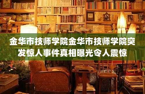 金华市技师学院金华市技师学院突发惊人事件真相曝光令人震惊