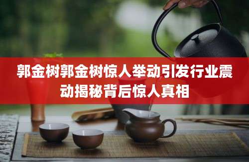 郭金树郭金树惊人举动引发行业震动揭秘背后惊人真相