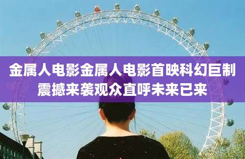 金属人电影金属人电影首映科幻巨制震撼来袭观众直呼未来已来