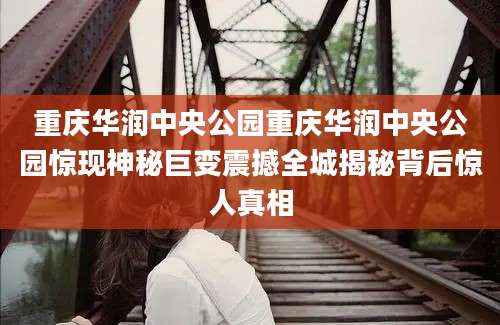 重庆华润中央公园重庆华润中央公园惊现神秘巨变震撼全城揭秘背后惊人真相