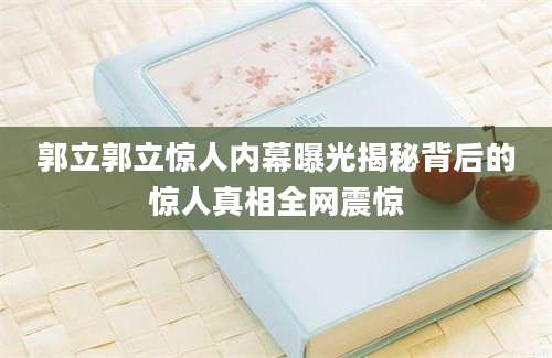 郭立郭立惊人内幕曝光揭秘背后的惊人真相全网震惊