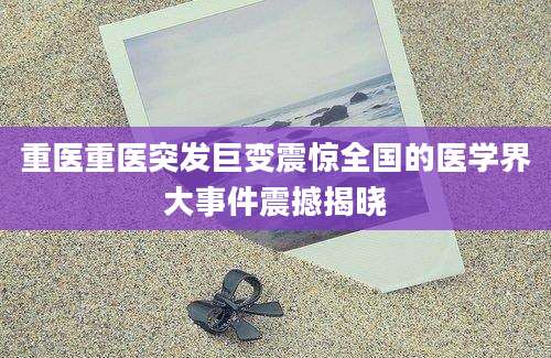 重医重医突发巨变震惊全国的医学界大事件震撼揭晓