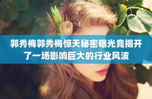 郭秀梅郭秀梅惊天秘密曝光竟揭开了一场影响巨大的行业风波