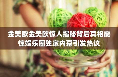 金美欧金美欧惊人揭秘背后真相震惊娱乐圈独家内幕引发热议