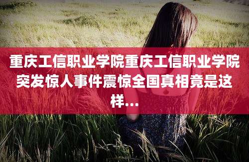 重庆工信职业学院重庆工信职业学院突发惊人事件震惊全国真相竟是这样...
