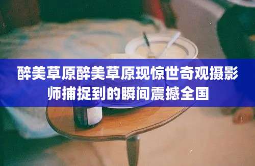醉美草原醉美草原现惊世奇观摄影师捕捉到的瞬间震撼全国