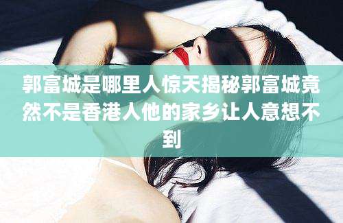 郭富城是哪里人惊天揭秘郭富城竟然不是香港人他的家乡让人意想不到