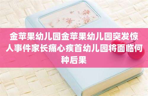 金苹果幼儿园金苹果幼儿园突发惊人事件家长痛心疾首幼儿园将面临何种后果