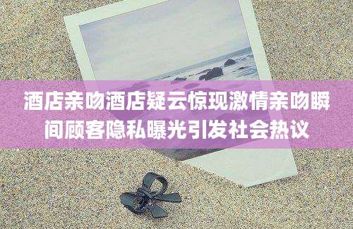 酒店亲吻酒店疑云惊现激情亲吻瞬间顾客隐私曝光引发社会热议