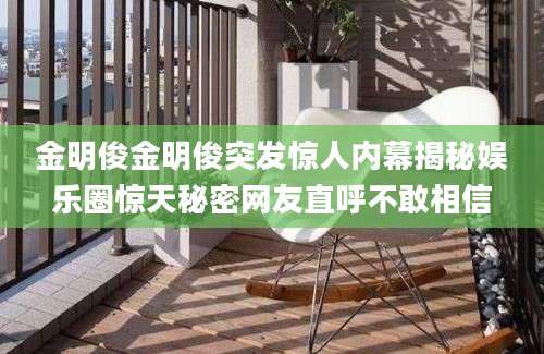 金明俊金明俊突发惊人内幕揭秘娱乐圈惊天秘密网友直呼不敢相信