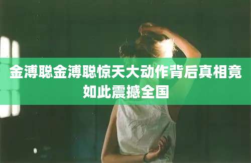 金溥聪金溥聪惊天大动作背后真相竟如此震撼全国