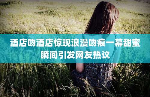酒店吻酒店惊现浪漫吻痕一幕甜蜜瞬间引发网友热议