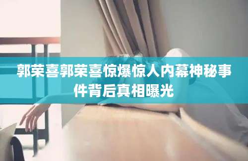 郭荣喜郭荣喜惊爆惊人内幕神秘事件背后真相曝光