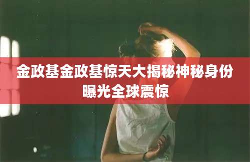 金政基金政基惊天大揭秘神秘身份曝光全球震惊