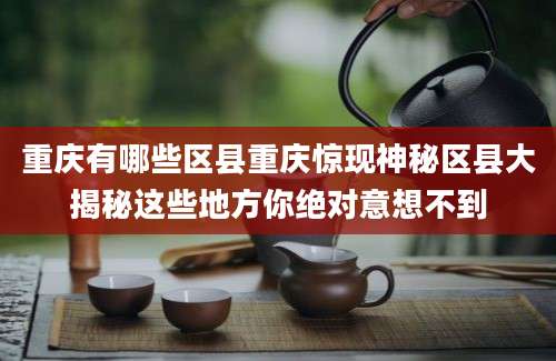 重庆有哪些区县重庆惊现神秘区县大揭秘这些地方你绝对意想不到