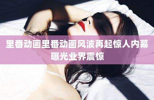 里番动画里番动画风波再起惊人内幕曝光业界震惊