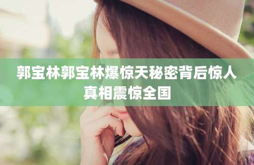 郭宝林郭宝林爆惊天秘密背后惊人真相震惊全国