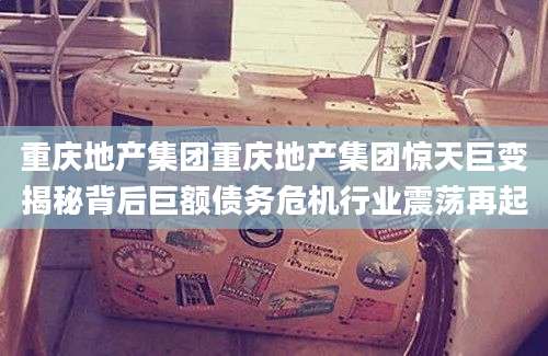重庆地产集团重庆地产集团惊天巨变揭秘背后巨额债务危机行业震荡再起