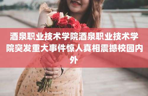 酒泉职业技术学院酒泉职业技术学院突发重大事件惊人真相震撼校园内外