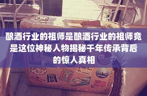 酿酒行业的祖师是酿酒行业的祖师竟是这位神秘人物揭秘千年传承背后的惊人真相