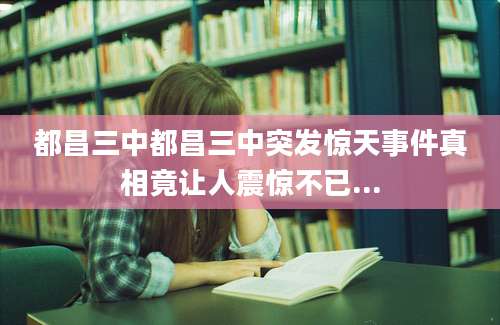 都昌三中都昌三中突发惊天事件真相竟让人震惊不已...