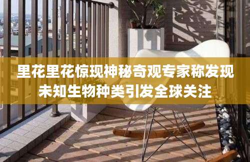 里花里花惊现神秘奇观专家称发现未知生物种类引发全球关注