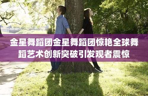 金星舞蹈团金星舞蹈团惊艳全球舞蹈艺术创新突破引发观者震惊