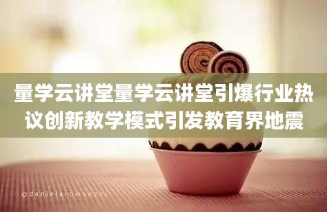 量学云讲堂量学云讲堂引爆行业热议创新教学模式引发教育界地震