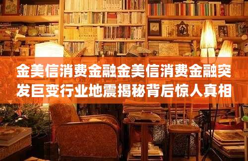 金美信消费金融金美信消费金融突发巨变行业地震揭秘背后惊人真相