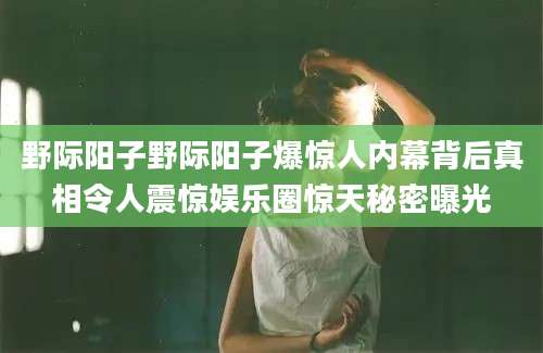 野际阳子野际阳子爆惊人内幕背后真相令人震惊娱乐圈惊天秘密曝光