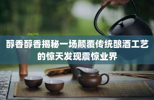 醇香醇香揭秘一场颠覆传统酿酒工艺的惊天发现震惊业界