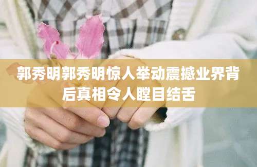 郭秀明郭秀明惊人举动震撼业界背后真相令人瞠目结舌